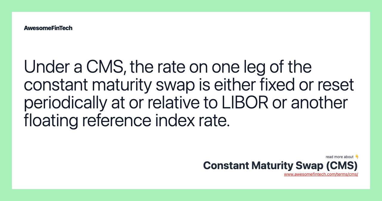 Under a CMS, the rate on one leg of the constant maturity swap is either fixed or reset periodically at or relative to LIBOR or another floating reference index rate.