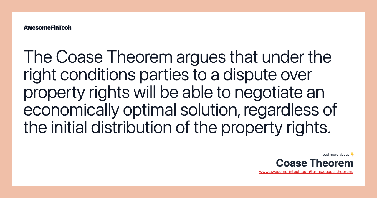The Coase Theorem argues that under the right conditions parties to a dispute over property rights will be able to negotiate an economically optimal solution, regardless of the initial distribution of the property rights.