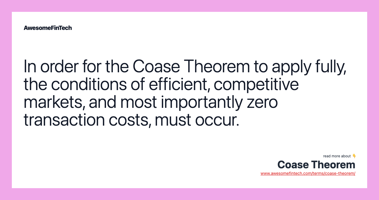 In order for the Coase Theorem to apply fully, the conditions of efficient, competitive markets, and most importantly zero transaction costs, must occur.