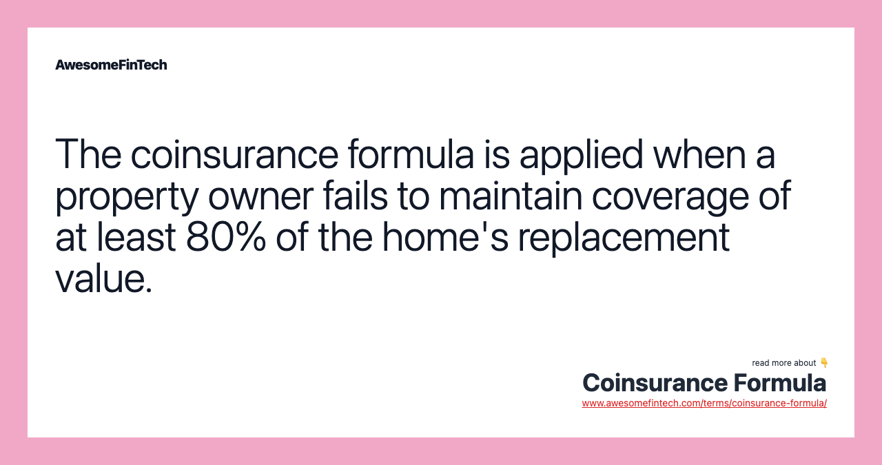 The coinsurance formula is applied when a property owner fails to maintain coverage of at least 80% of the home's replacement value.