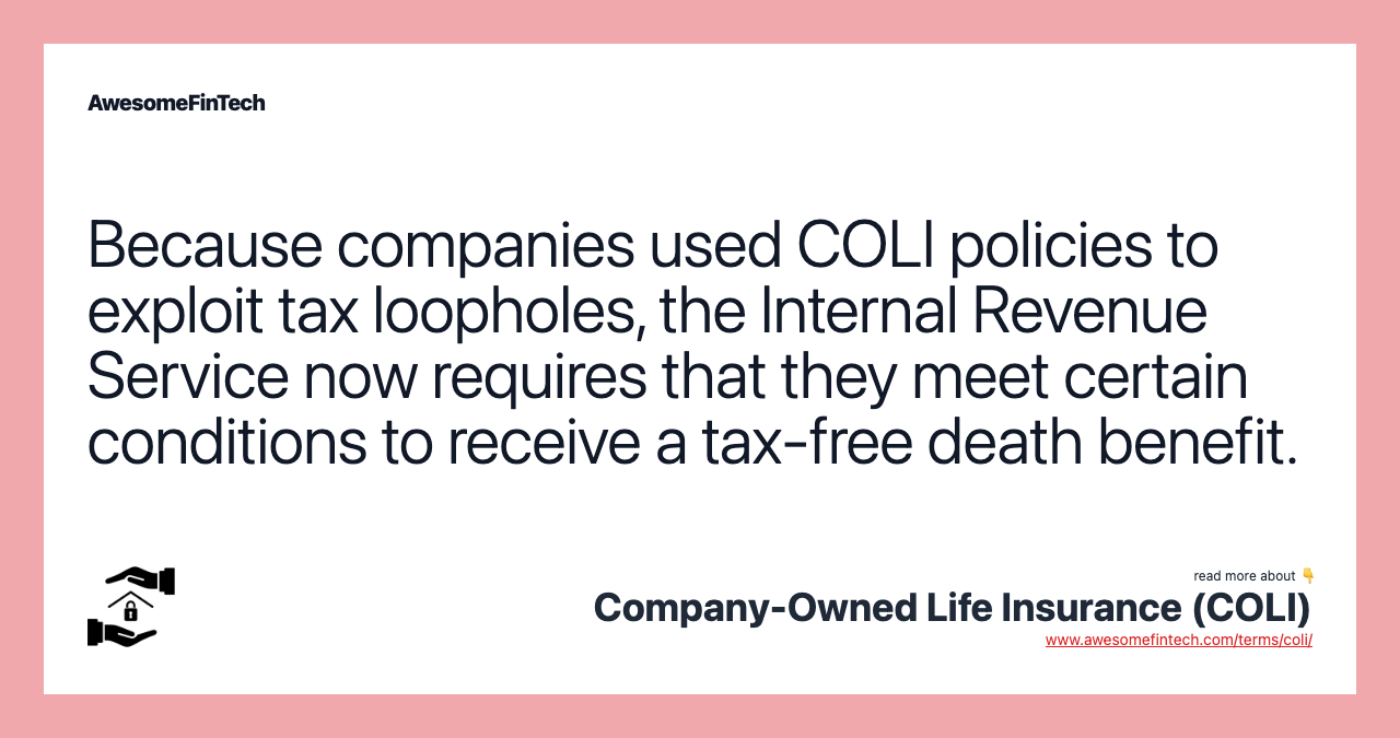 Because companies used COLI policies to exploit tax loopholes, the Internal Revenue Service now requires that they meet certain conditions to receive a tax-free death benefit.