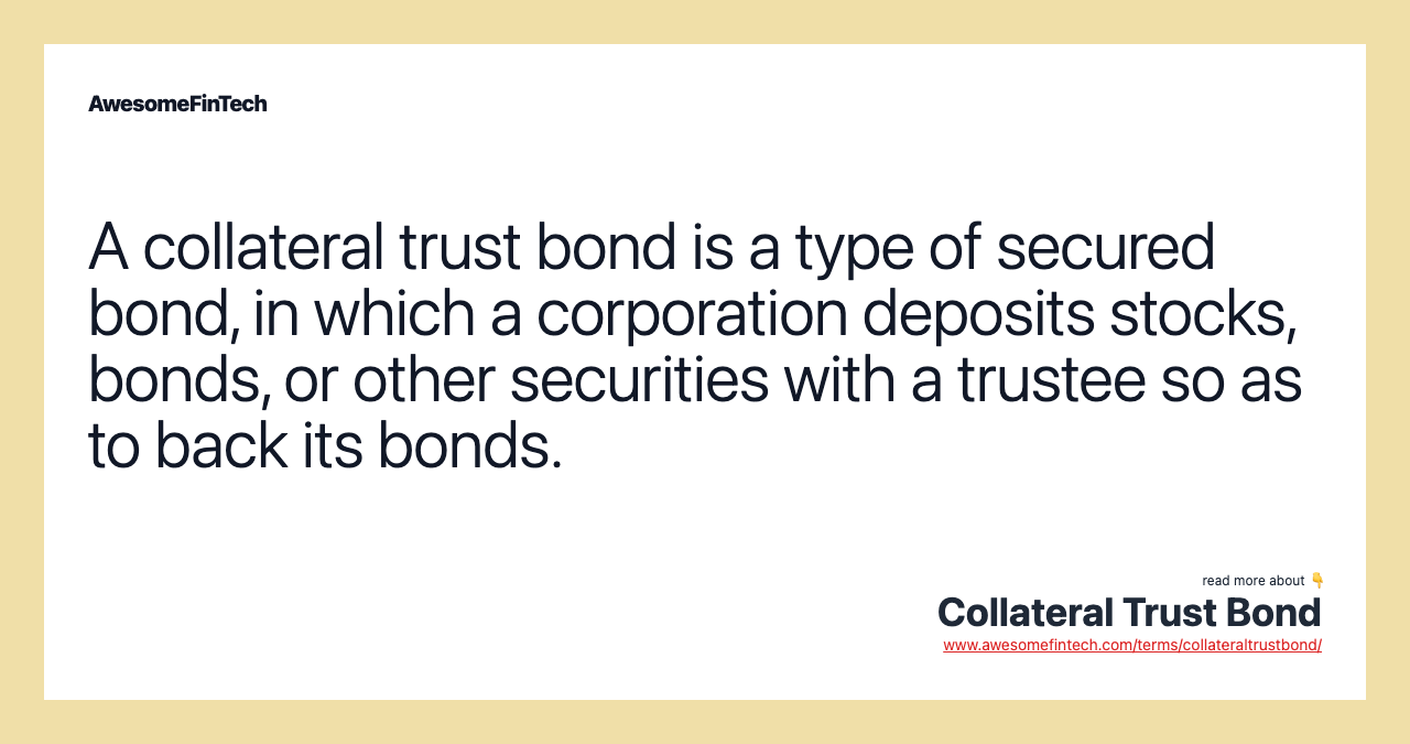 A collateral trust bond is a type of secured bond, in which a corporation deposits stocks, bonds, or other securities with a trustee so as to back its bonds.