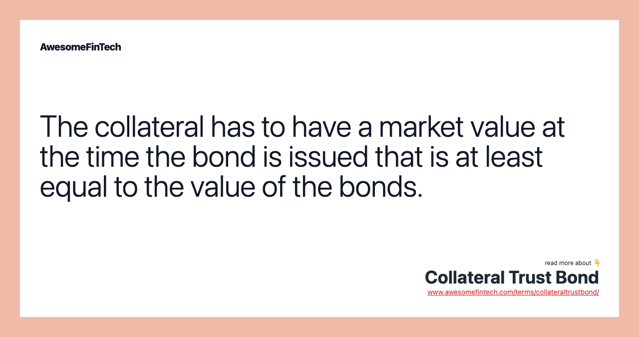 The collateral has to have a market value at the time the bond is issued that is at least equal to the value of the bonds.