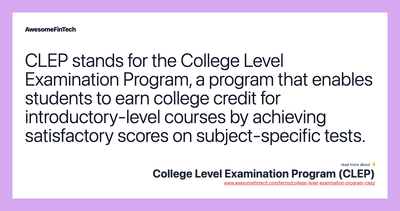 CLEP stands for the College Level Examination Program, a program that enables students to earn college credit for introductory-level courses by achieving satisfactory scores on subject-specific tests.