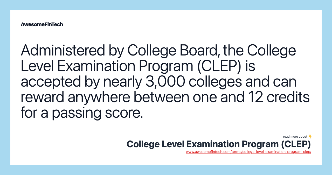 Administered by College Board, the College Level Examination Program (CLEP) is accepted by nearly 3,000 colleges and can reward anywhere between one and 12 credits for a passing score.