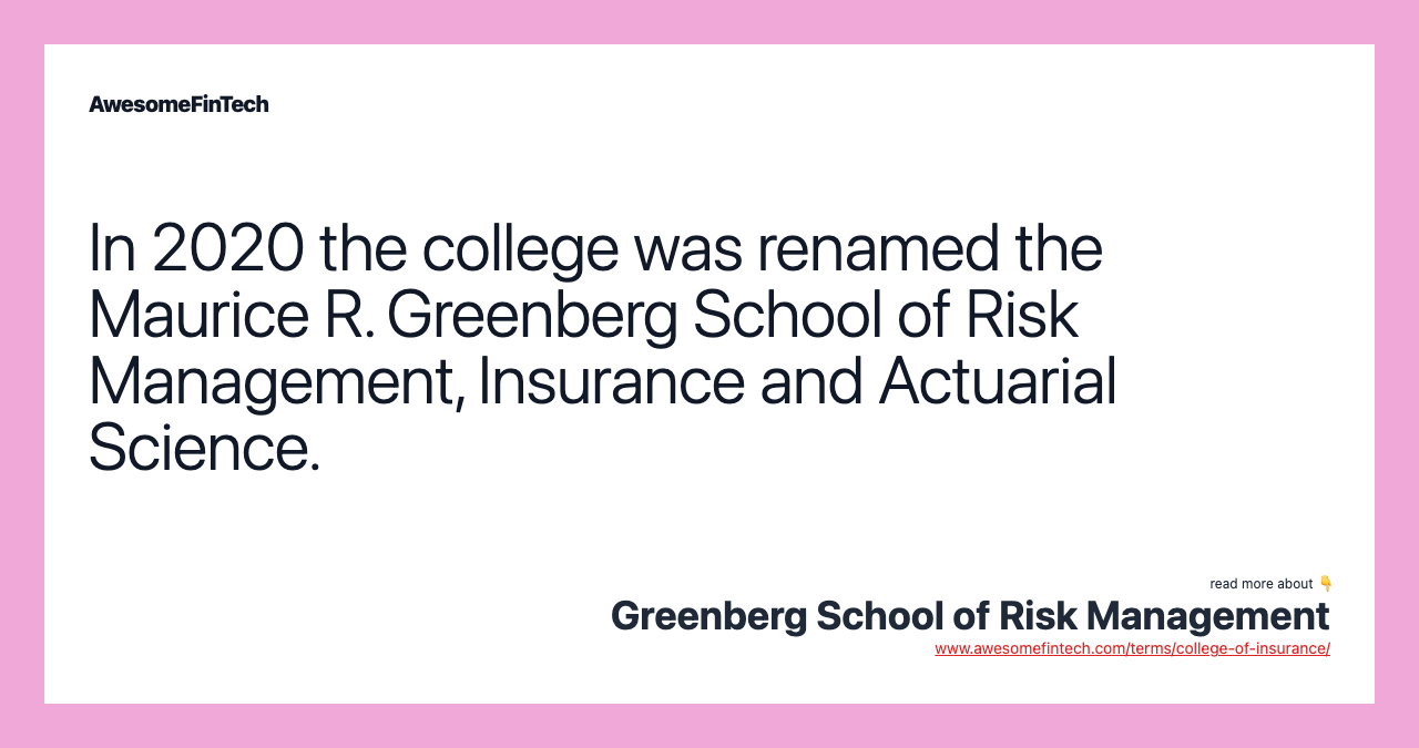 In 2020 the college was renamed the Maurice R. Greenberg School of Risk Management, Insurance and Actuarial Science.