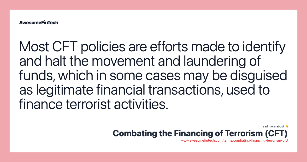 Most CFT policies are efforts made to identify and halt the movement and laundering of funds, which in some cases may be disguised as legitimate financial transactions, used to finance terrorist activities.