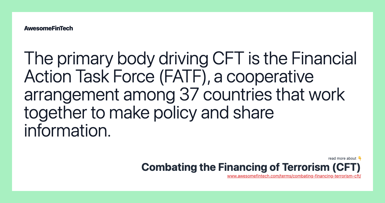 The primary body driving CFT is the Financial Action Task Force (FATF), a cooperative arrangement among 37 countries that work together to make policy and share information.