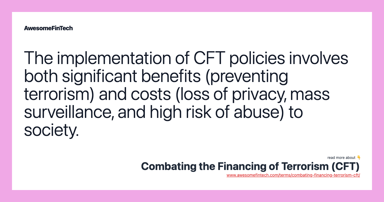 The implementation of CFT policies involves both significant benefits (preventing terrorism) and costs (loss of privacy, mass surveillance, and high risk of abuse) to society.