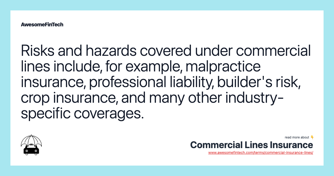 Risks and hazards covered under commercial lines include, for example, malpractice insurance, professional liability, builder's risk, crop insurance, and many other industry-specific coverages.
