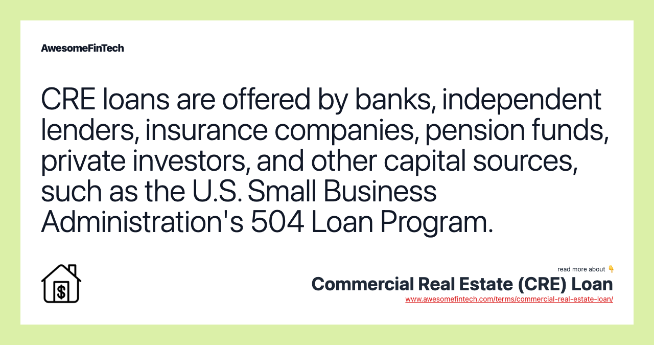 CRE loans are offered by banks, independent lenders, insurance companies, pension funds, private investors, and other capital sources, such as the U.S. Small Business Administration's 504 Loan Program.