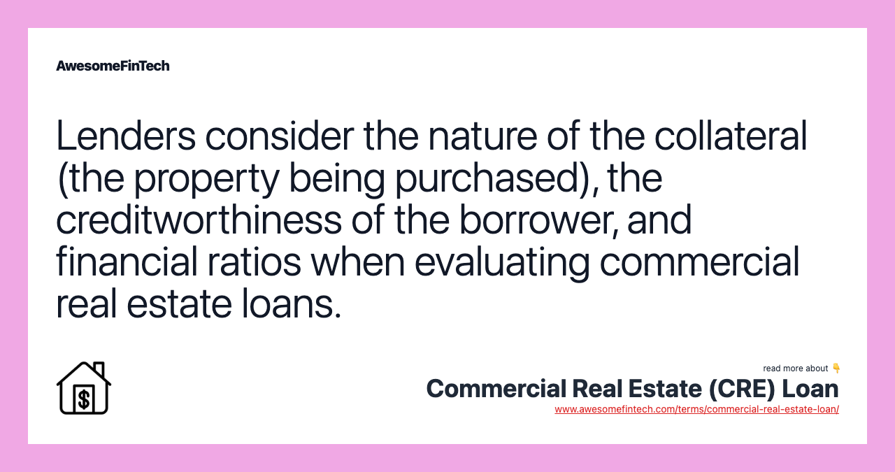 Lenders consider the nature of the collateral (the property being purchased), the creditworthiness of the borrower, and financial ratios when evaluating commercial real estate loans.