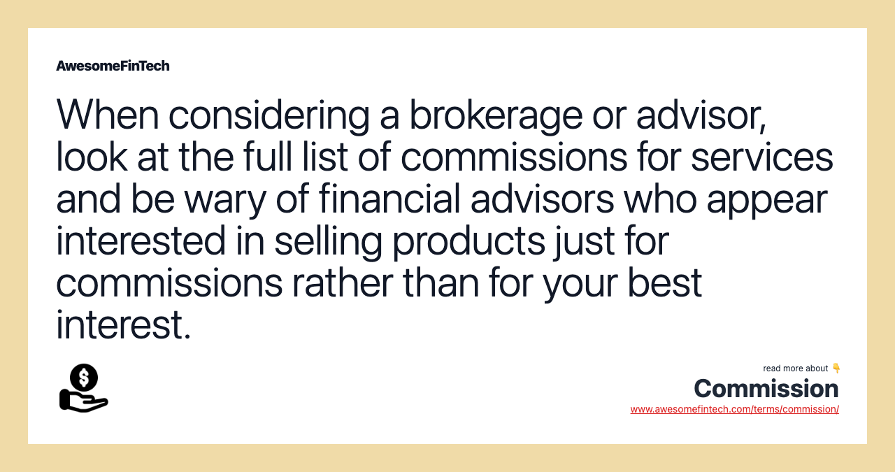 When considering a brokerage or advisor, look at the full list of commissions for services and be wary of financial advisors who appear interested in selling products just for commissions rather than for your best interest.