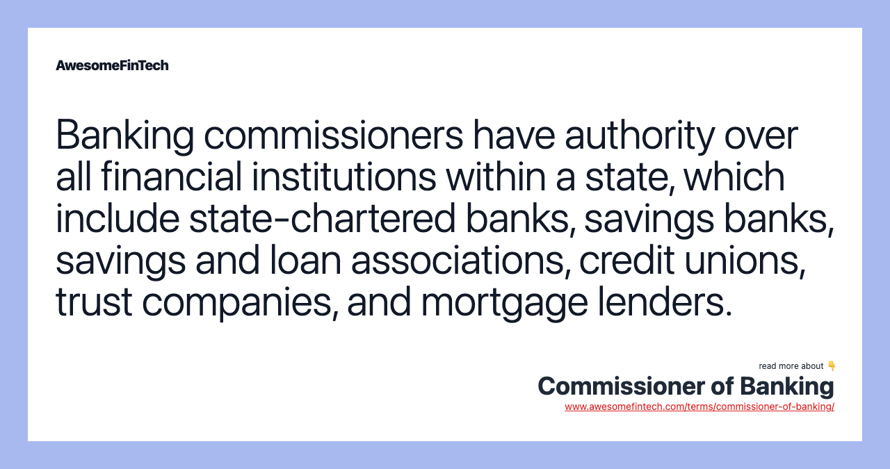 Banking commissioners have authority over all financial institutions within a state, which include state-chartered banks, savings banks, savings and loan associations, credit unions, trust companies, and mortgage lenders.