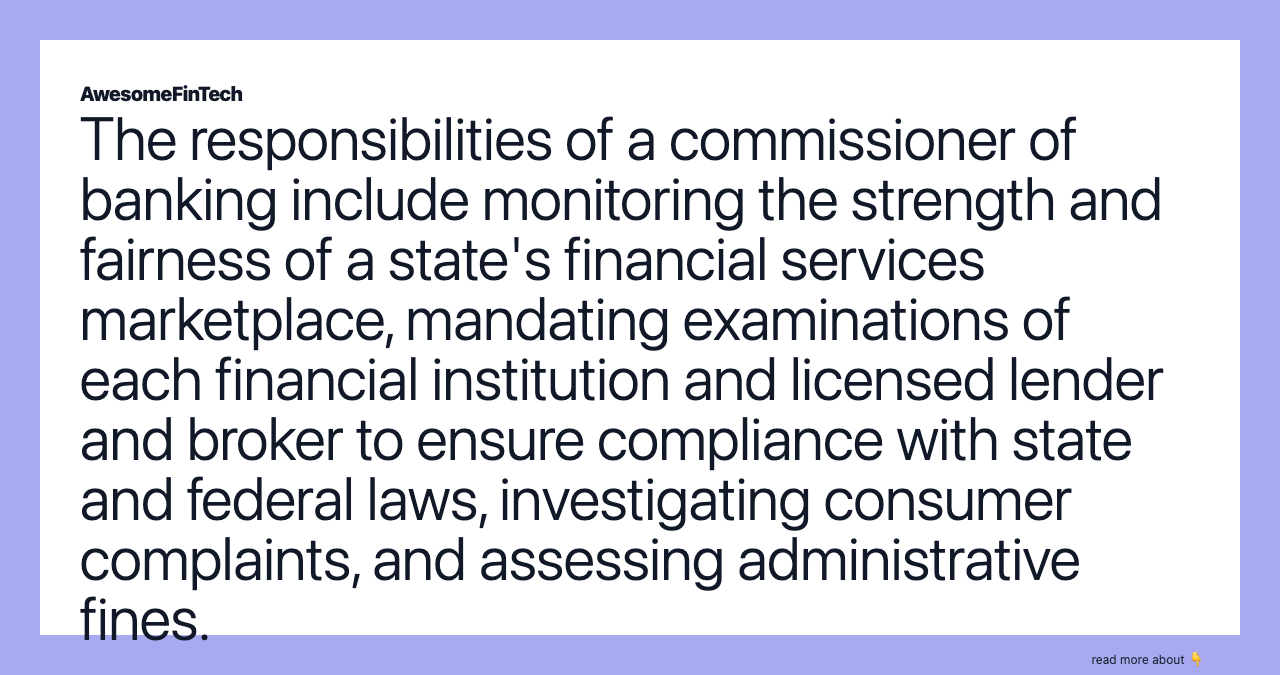 The responsibilities of a commissioner of banking include monitoring the strength and fairness of a state's financial services marketplace, mandating examinations of each financial institution and licensed lender and broker to ensure compliance with state and federal laws, investigating consumer complaints, and assessing administrative fines.