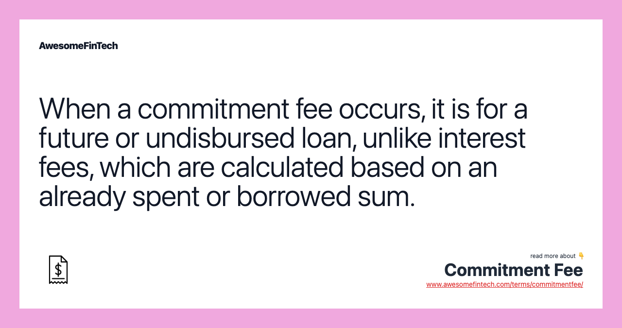 When a commitment fee occurs, it is for a future or undisbursed loan, unlike interest fees, which are calculated based on an already spent or borrowed sum.