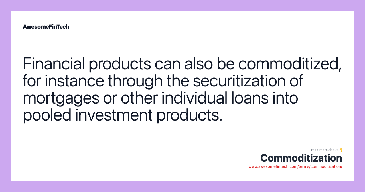 Financial products can also be commoditized, for instance through the securitization of mortgages or other individual loans into pooled investment products.