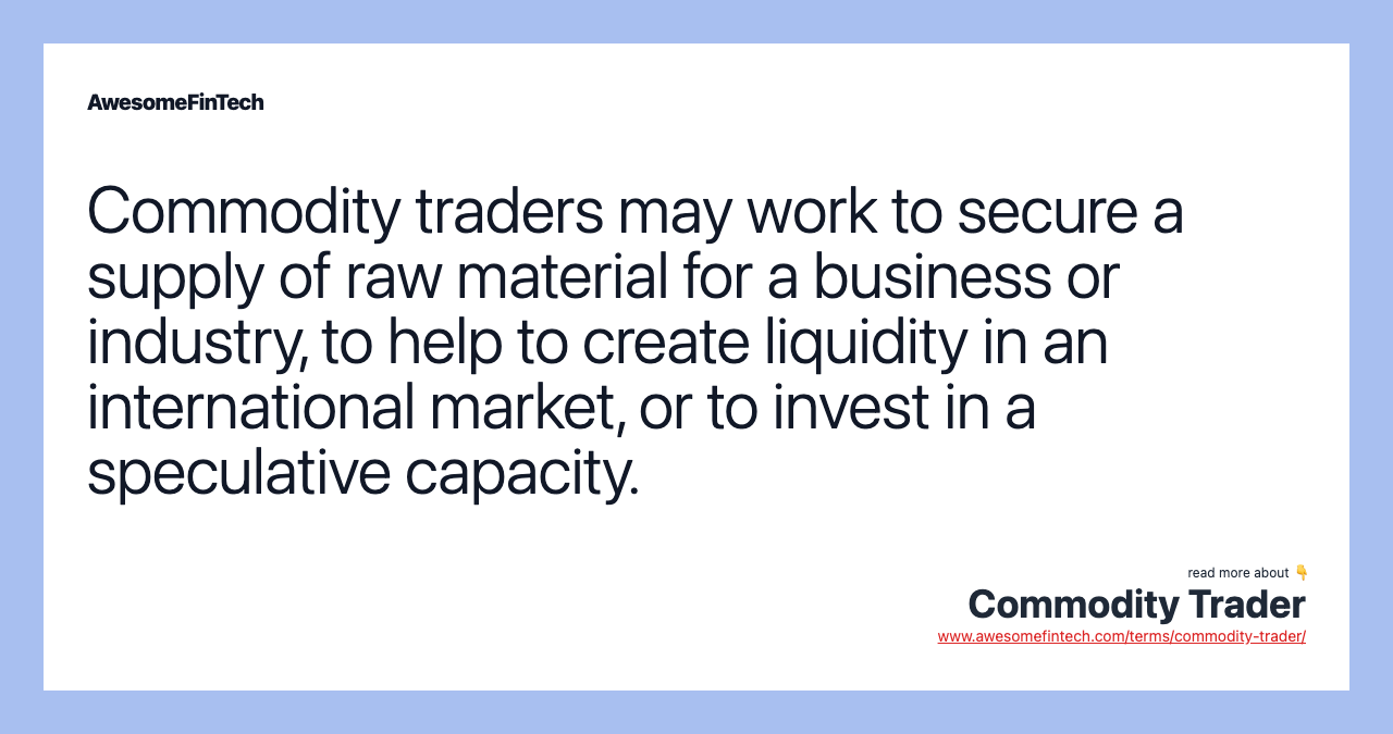 Commodity traders may work to secure a supply of raw material for a business or industry, to help to create liquidity in an international market, or to invest in a speculative capacity.