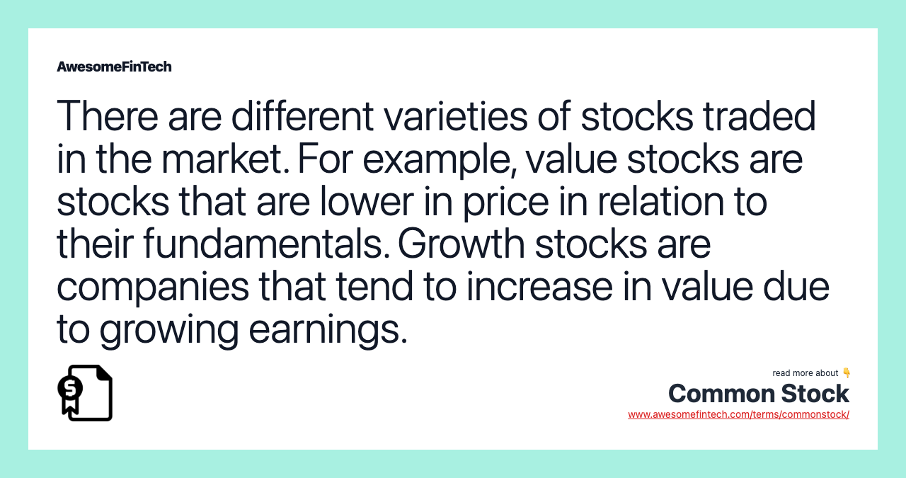There are different varieties of stocks traded in the market. For example, value stocks are stocks that are lower in price in relation to their fundamentals. Growth stocks are companies that tend to increase in value due to growing earnings.