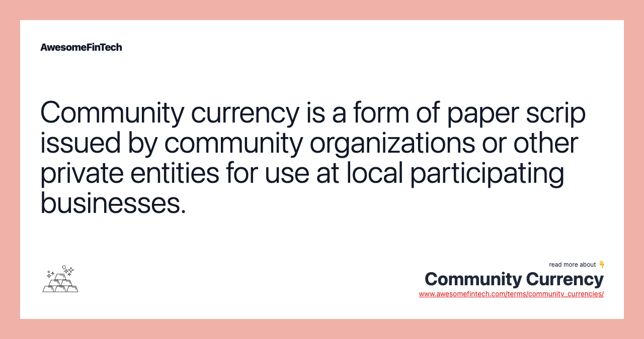 Community currency is a form of paper scrip issued by community organizations or other private entities for use at local participating businesses.