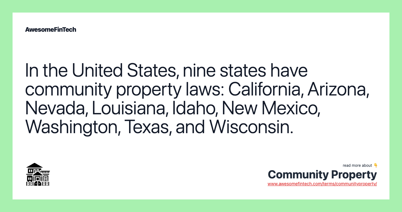 In the United States, nine states have community property laws: California, Arizona, Nevada, Louisiana, Idaho, New Mexico, Washington, Texas, and Wisconsin.