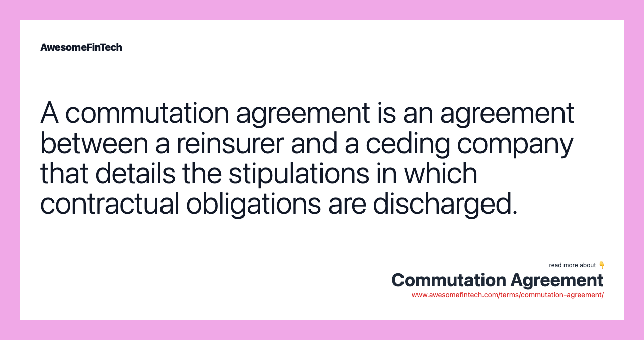 A commutation agreement is an agreement between a reinsurer and a ceding company that details the stipulations in which contractual obligations are discharged.