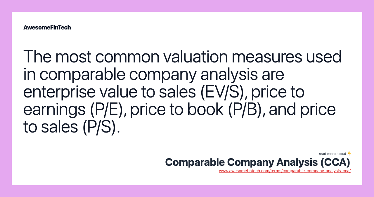 The most common valuation measures used in comparable company analysis are enterprise value to sales (EV/S), price to earnings (P/E), price to book (P/B), and price to sales (P/S).
