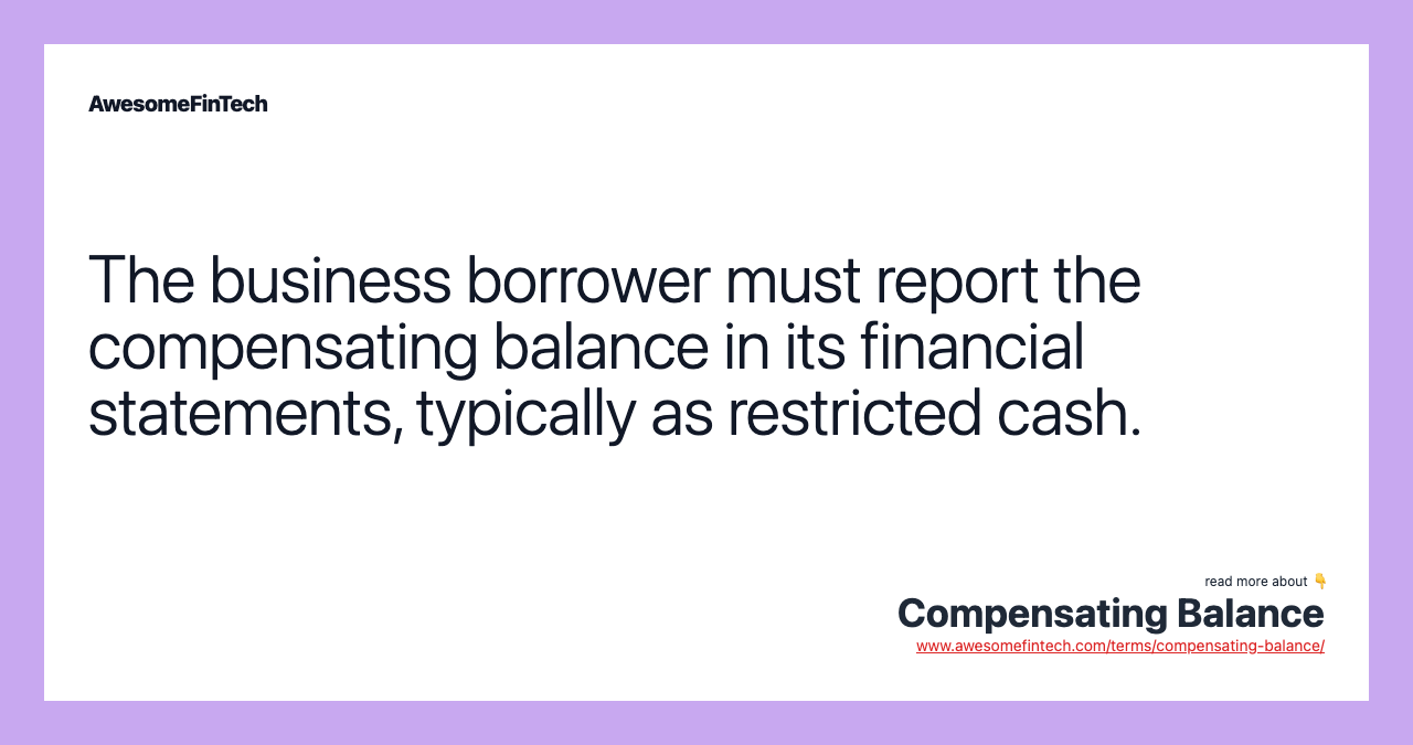 The business borrower must report the compensating balance in its financial statements, typically as restricted cash.