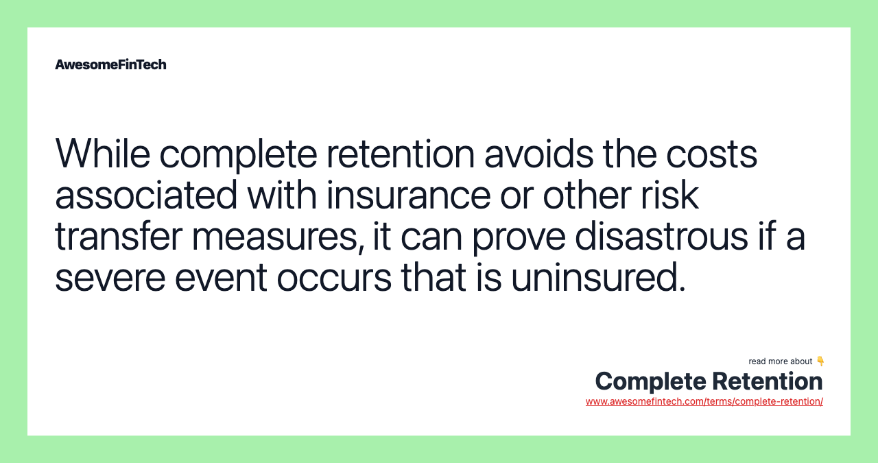 While complete retention avoids the costs associated with insurance or other risk transfer measures, it can prove disastrous if a severe event occurs that is uninsured.
