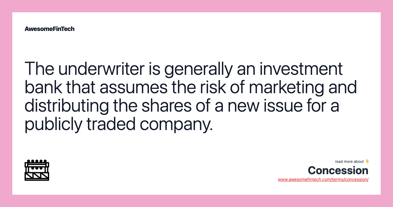 The underwriter is generally an investment bank that assumes the risk of marketing and distributing the shares of a new issue for a publicly traded company.