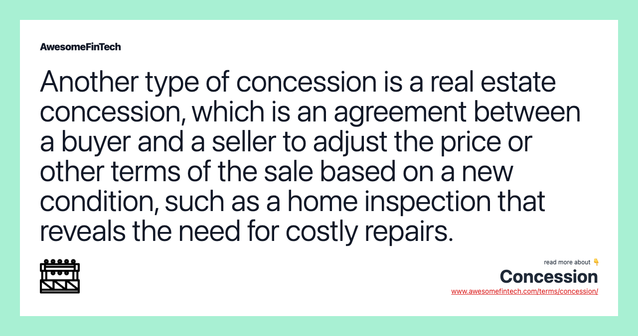 Another type of concession is a real estate concession, which is an agreement between a buyer and a seller to adjust the price or other terms of the sale based on a new condition, such as a home inspection that reveals the need for costly repairs.