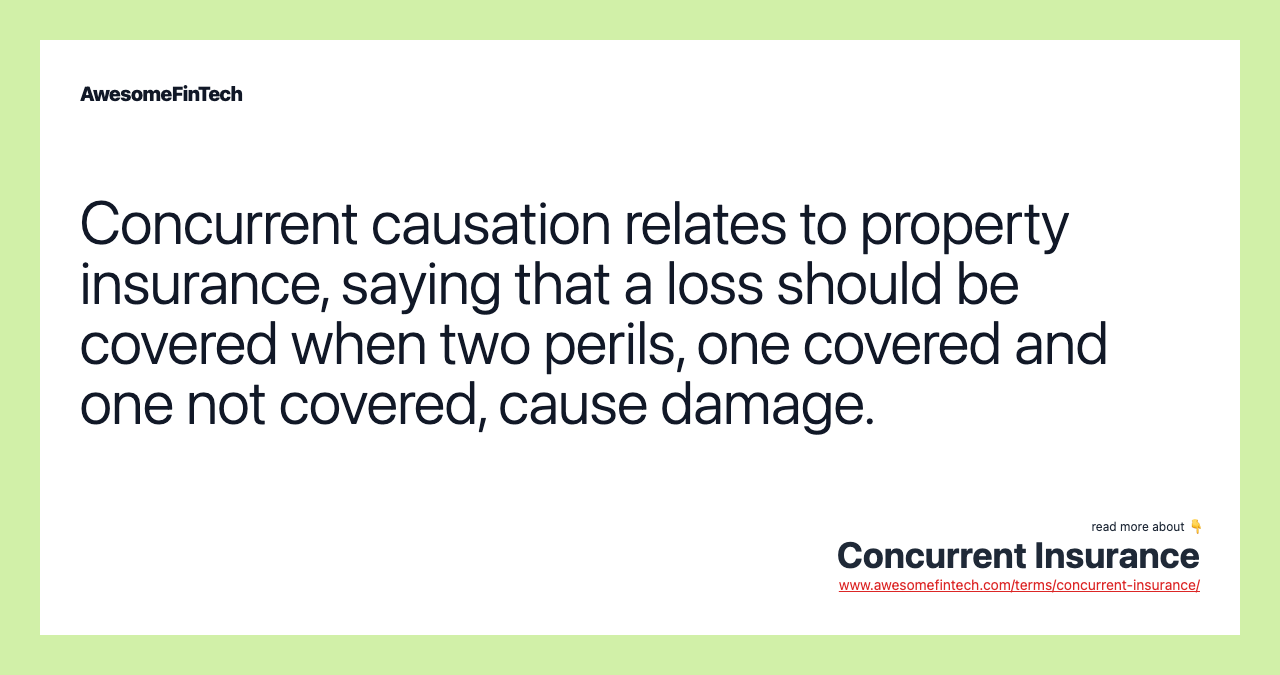 Concurrent causation relates to property insurance, saying that a loss should be covered when two perils, one covered and one not covered, cause damage.