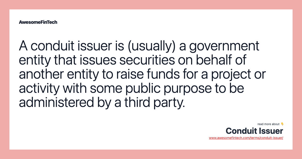 A conduit issuer is (usually) a government entity that issues securities on behalf of another entity to raise funds for a project or activity with some public purpose to be administered by a third party.