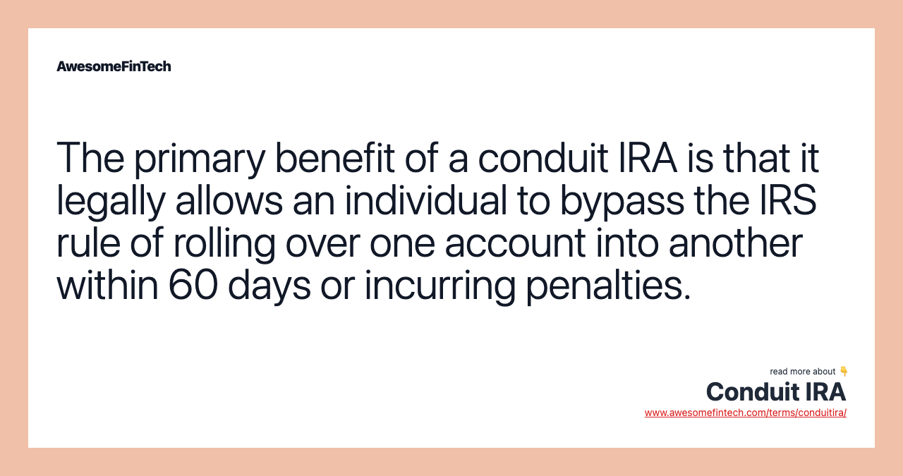The primary benefit of a conduit IRA is that it legally allows an individual to bypass the IRS rule of rolling over one account into another within 60 days or incurring penalties.