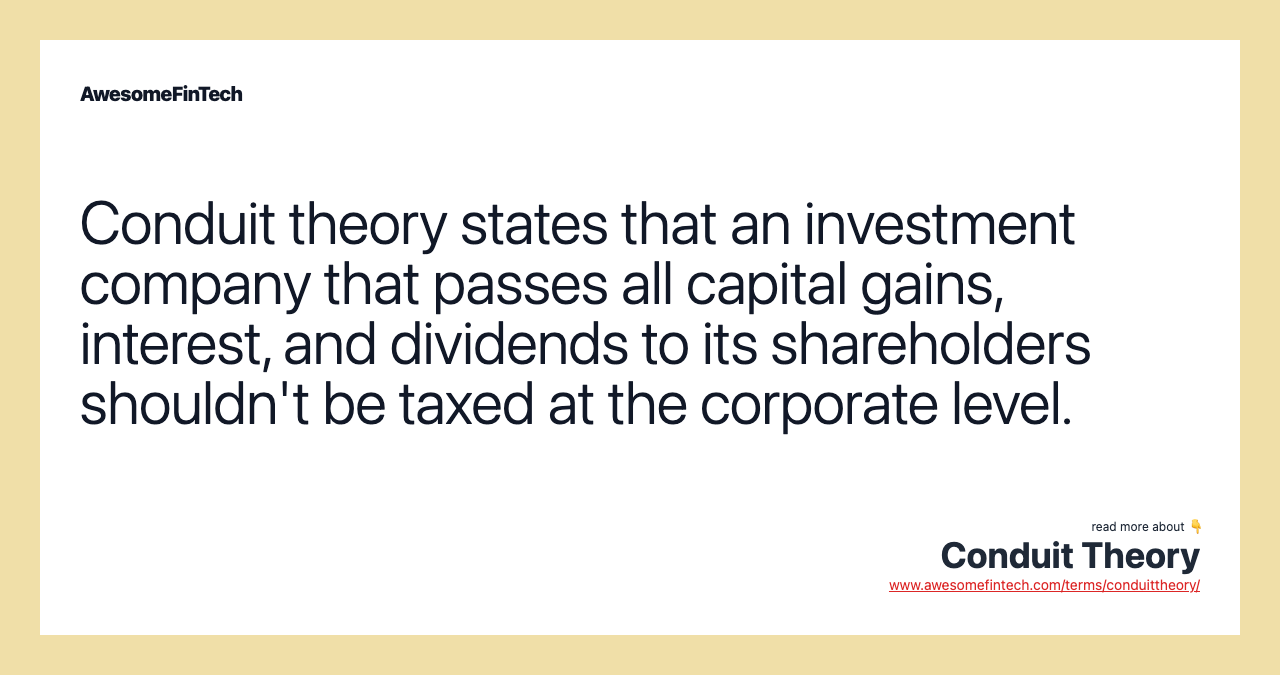 Conduit theory states that an investment company that passes all capital gains, interest, and dividends to its shareholders shouldn't be taxed at the corporate level.