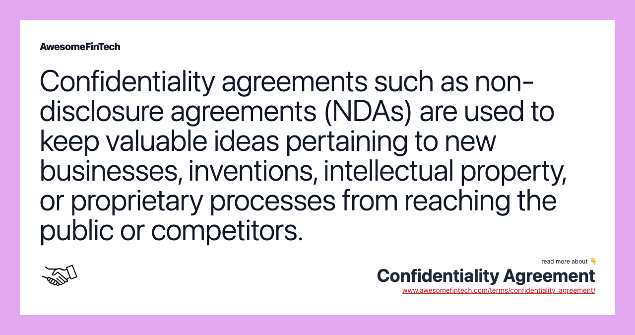 Confidentiality agreements such as non-disclosure agreements (NDAs) are used to keep valuable ideas pertaining to new businesses, inventions, intellectual property, or proprietary processes from reaching the public or competitors.