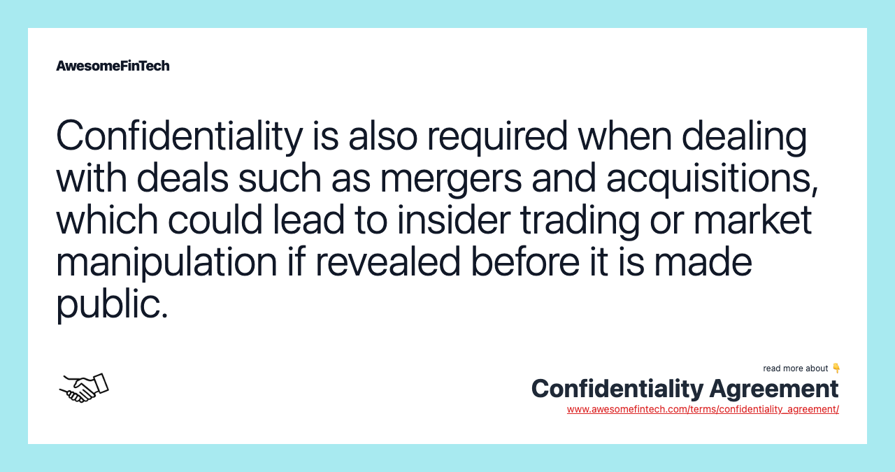 Confidentiality is also required when dealing with deals such as mergers and acquisitions, which could lead to insider trading or market manipulation if revealed before it is made public.
