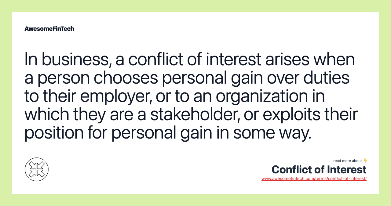 In business, a conflict of interest arises when a person chooses personal gain over duties to their employer, or to an organization in which they are a stakeholder, or exploits their position for personal gain in some way.
