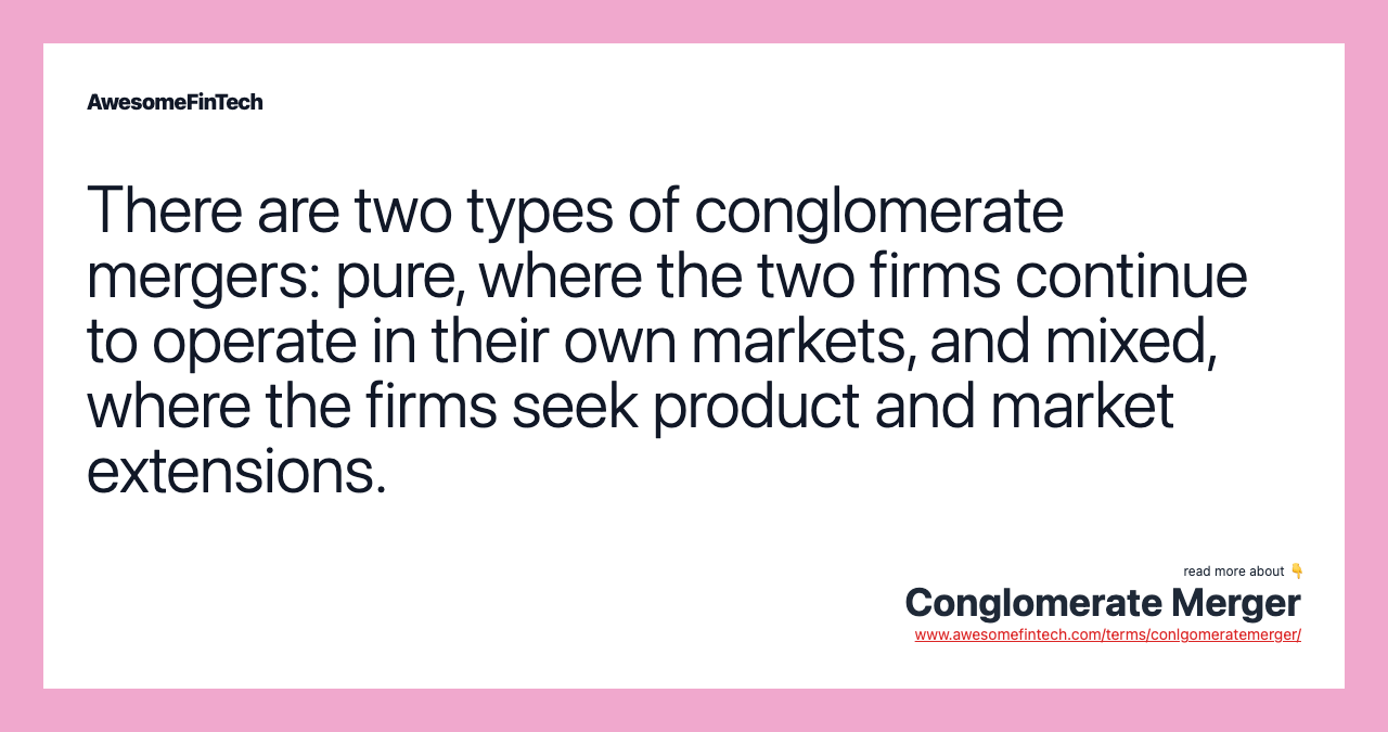 There are two types of conglomerate mergers: pure, where the two firms continue to operate in their own markets, and mixed, where the firms seek product and market extensions.