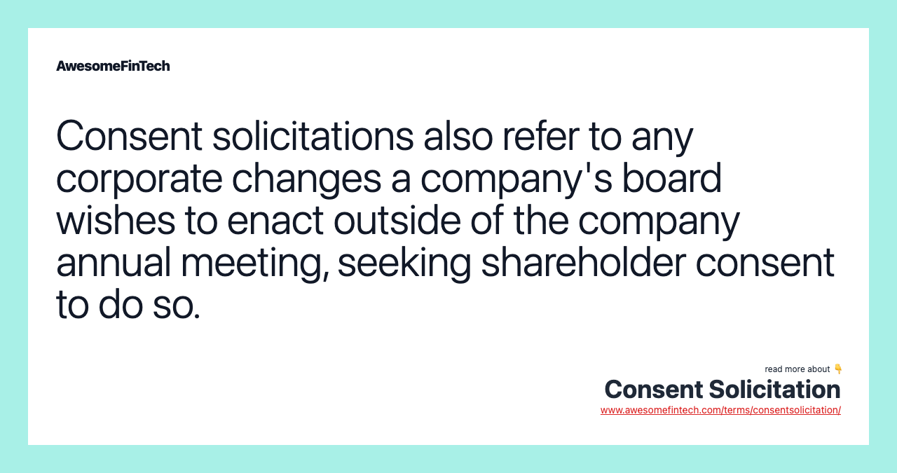Consent solicitations also refer to any corporate changes a company's board wishes to enact outside of the company annual meeting, seeking shareholder consent to do so.