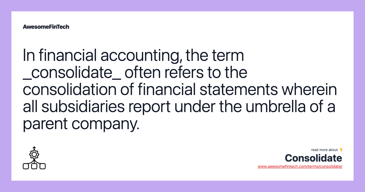In financial accounting, the term _consolidate_ often refers to the consolidation of financial statements wherein all subsidiaries report under the umbrella of a parent company.
