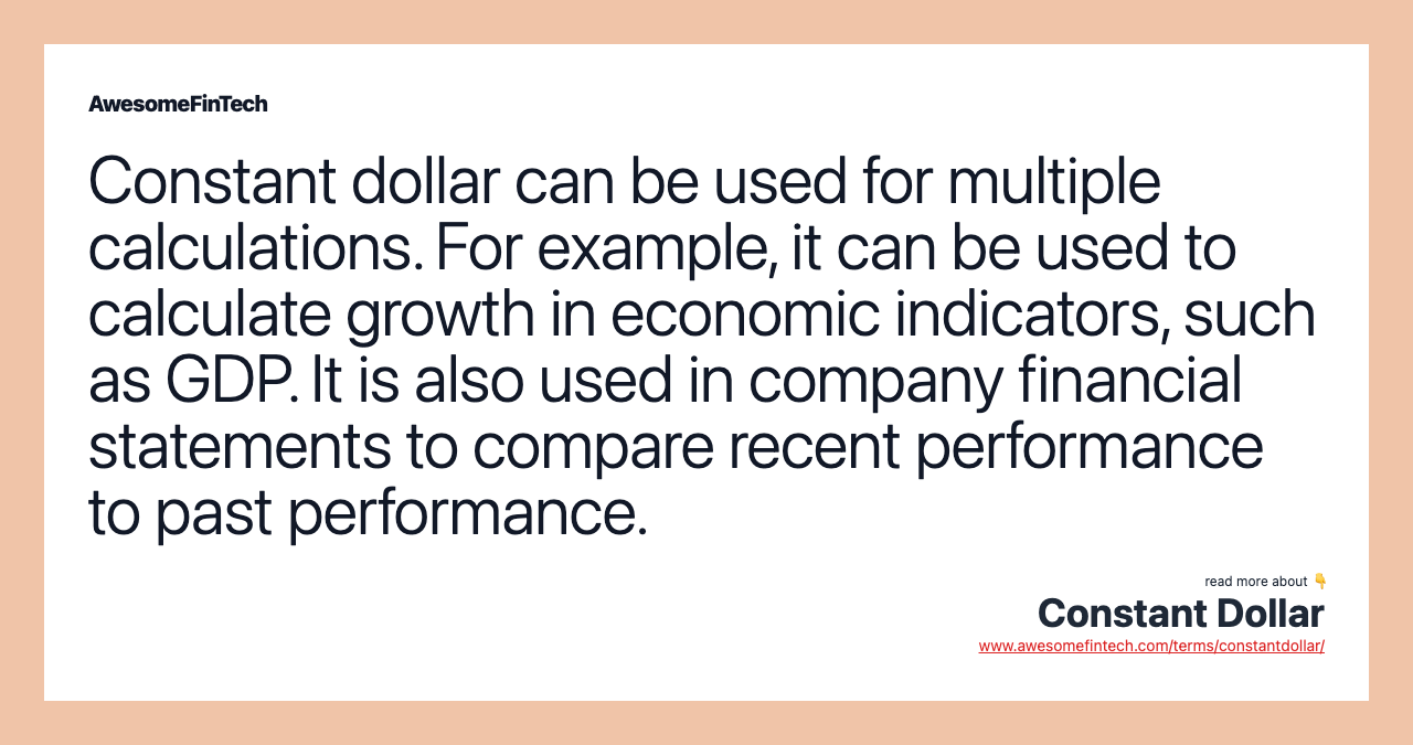 Constant dollar can be used for multiple calculations. For example, it can be used to calculate growth in economic indicators, such as GDP. It is also used in company financial statements to compare recent performance to past performance.