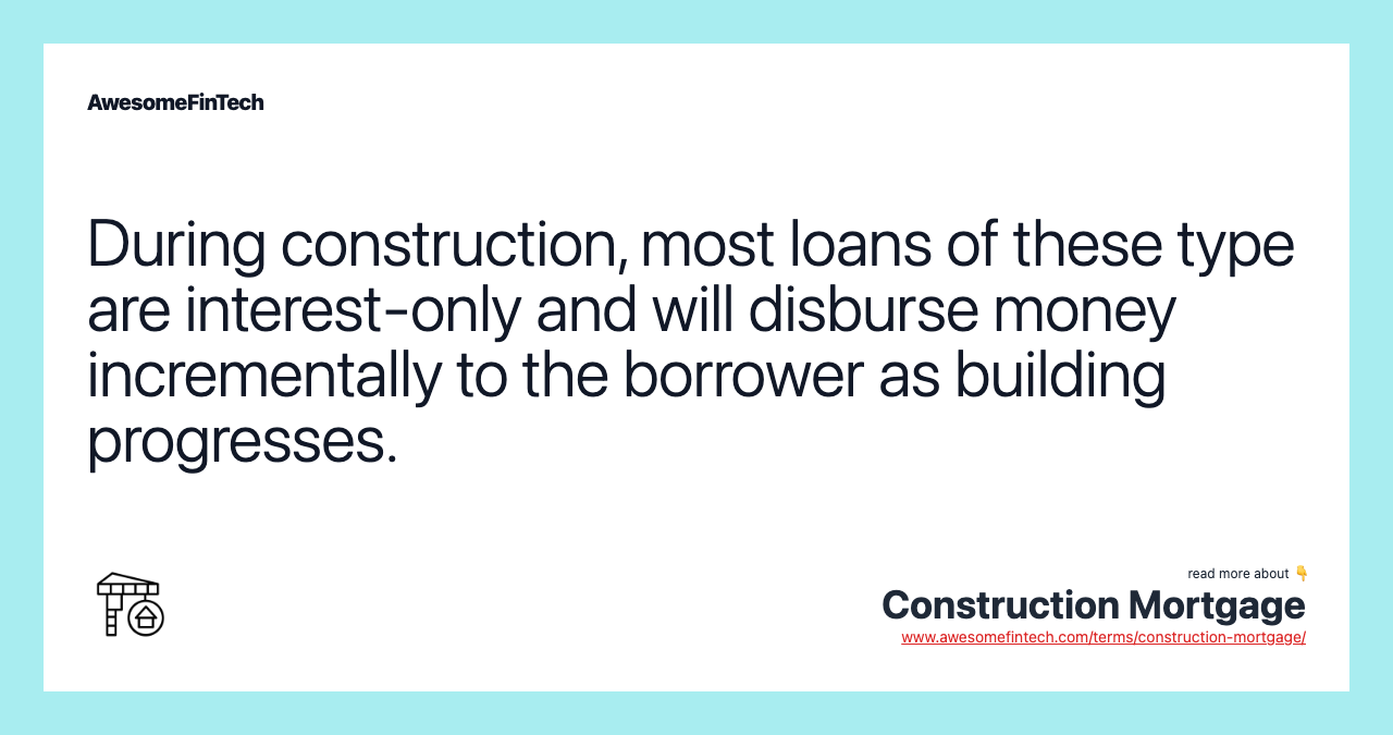 During construction, most loans of these type are interest-only and will disburse money incrementally to the borrower as building progresses.