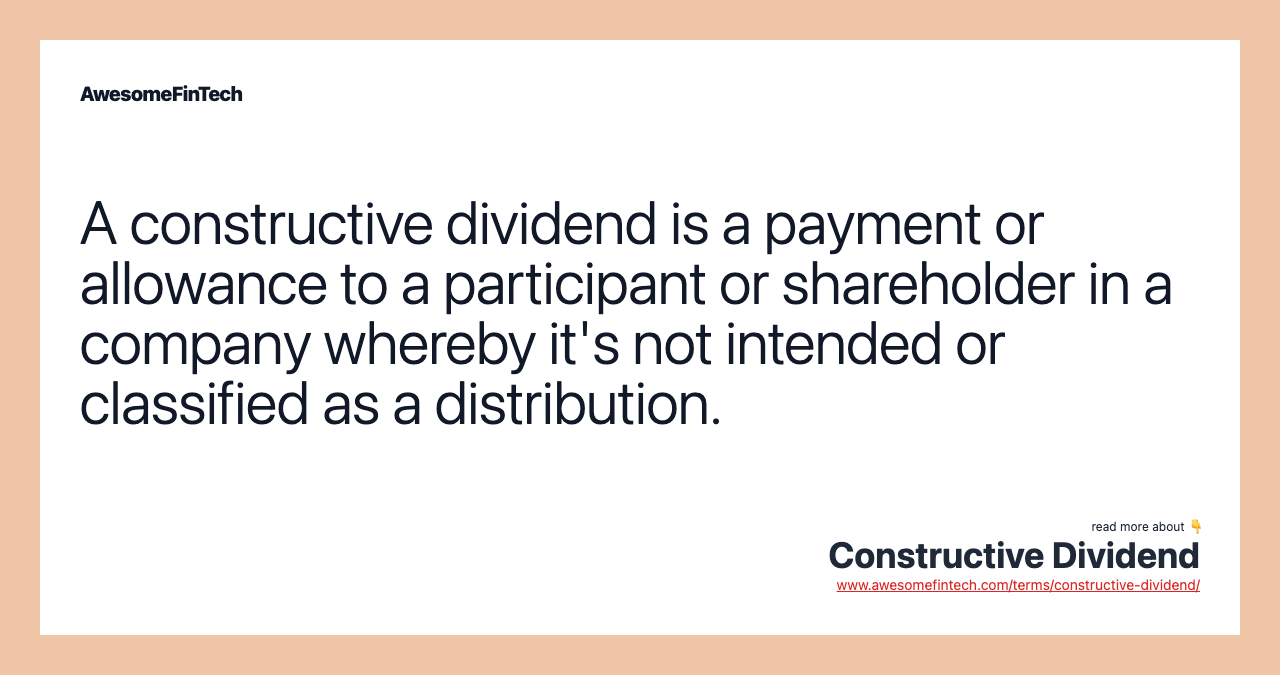 A constructive dividend is a payment or allowance to a participant or shareholder in a company whereby it's not intended or classified as a distribution.