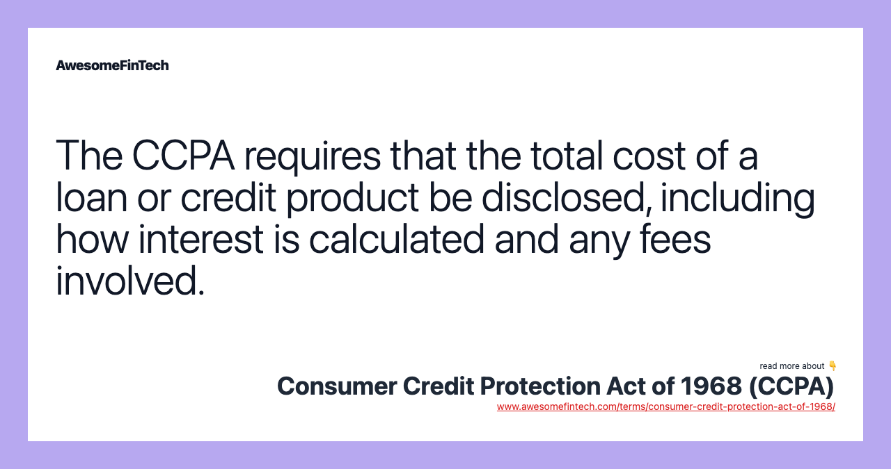 The CCPA requires that the total cost of a loan or credit product be disclosed, including how interest is calculated and any fees involved.