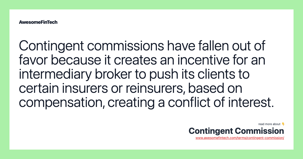 Contingent commissions have fallen out of favor because it creates an incentive for an intermediary broker to push its clients to certain insurers or reinsurers, based on compensation, creating a conflict of interest.