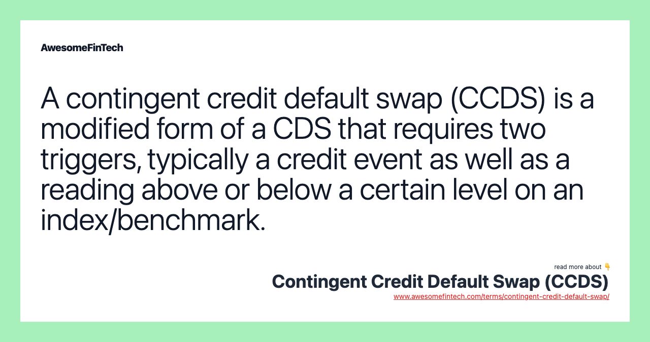 A contingent credit default swap (CCDS) is a modified form of a CDS that requires two triggers, typically a credit event as well as a reading above or below a certain level on an index/benchmark.
