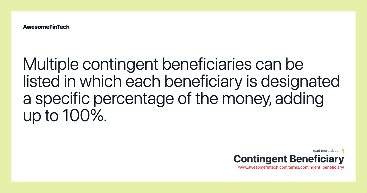 Multiple contingent beneficiaries can be listed in which each beneficiary is designated a specific percentage of the money, adding up to 100%.