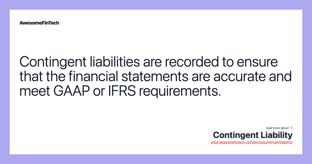 Contingent liabilities are recorded to ensure that the financial statements are accurate and meet GAAP or IFRS requirements.