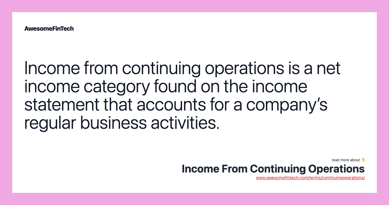 Income from continuing operations is a net income category found on the income statement that accounts for a company’s regular business activities.